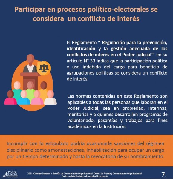 Participar en procesos político-electorales se considera un conflicto de interés - El Reglamento &quot;Regulación para la prevención, indentificación y gestión adecuada de los conflictos de interés en el Poder Judicial&quot; en su artículo N° 33 indica que la participación política y uso indebido del cargo para beneficio de agrupaciones políticas se consdera un conflicto de interés. 
Las normas contenidas en este Reglamento son aplicables a todas las personas que laboran en el Poder Judicial, sea en propiedad, interinas, meritorias y a quienes desarrollen programas de voluntariado, pasantías y trabajos para fines académicos en la Institución.
Incumplir con lo estipulado podría ocasionarle sanciones del régimen disciplinario como amonestaciones, inhabilitación para ocupar un cargo por un tiempo determinado y hasta la revocatoria de su nombramiento.
 
2021- Consejo Superior / Sección de Comunicación Organizacional. Depto. de Prensa y Comunicación OrganizacionalPoder Judicial: fortaleza de nuestra Democracia